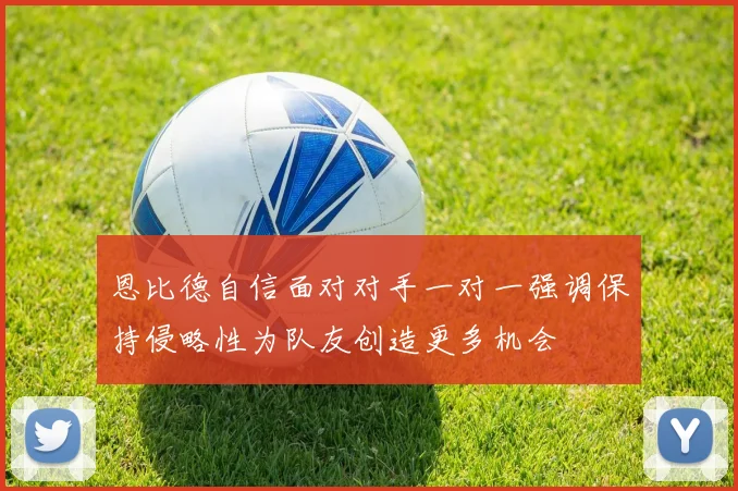 恩比德自信面对对手一对一强调保持侵略性为队友创造更多机会