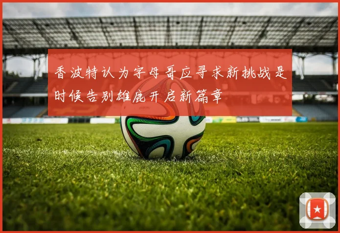 香波特认为字母哥应寻求新挑战是时候告别雄鹿开启新篇章
