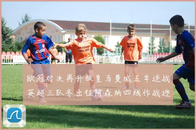 欧冠对决再升级皇马曼城五年连战英超三队齐出征阿森纳四线作战迎挑战