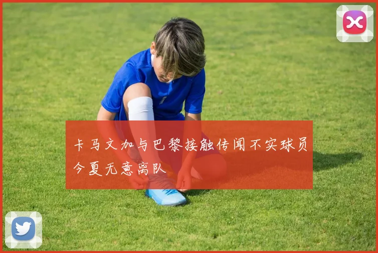 卡马文加与巴黎接触传闻不实球员今夏无意离队