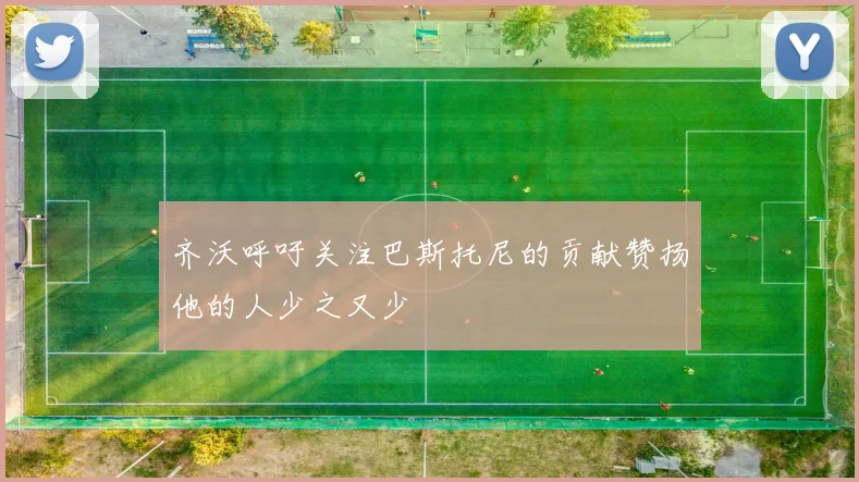 齐沃呼吁关注巴斯托尼的贡献赞扬他的人少之又少
