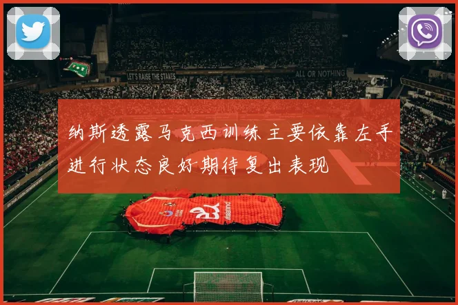 纳斯透露马克西训练主要依靠左手进行状态良好期待复出表现