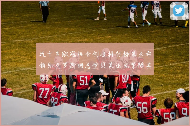 近十年欧冠机会创造排行榜基米希领先克罗斯姆总登贝莱法老紧随其后