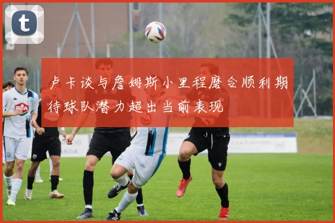 卢卡谈与詹姆斯小里程磨合顺利期待球队潜力超出当前表现