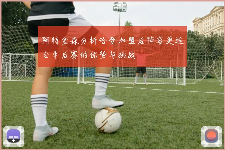 阿特金森分析哈登加盟后阵容更适合季后赛的优势与挑战