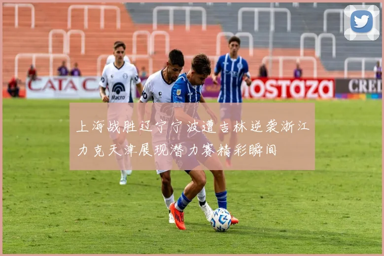 上海战胜辽宁宁波遭吉林逆袭浙江力克天津展现潜力赛精彩瞬间