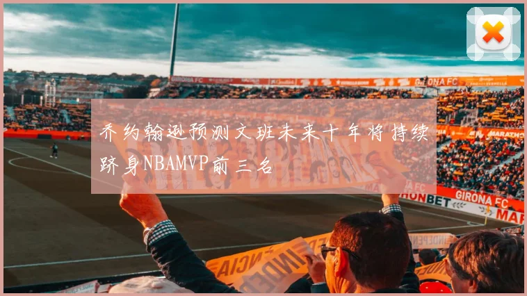 乔约翰逊预测文班未来十年将持续跻身NBAMVP前三名