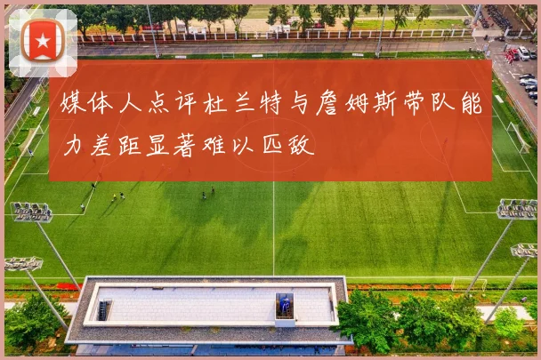 媒体人点评杜兰特与詹姆斯带队能力差距显著难以匹敌