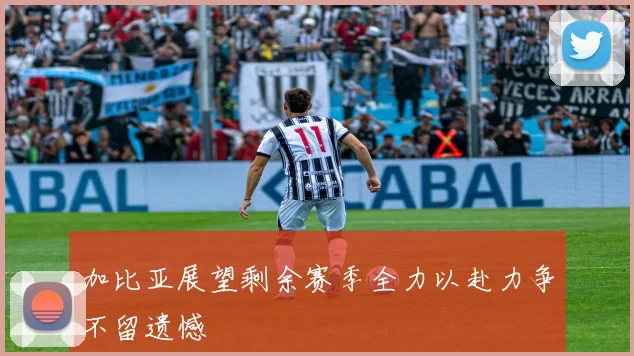 加比亚展望剩余赛季全力以赴力争不留遗憾