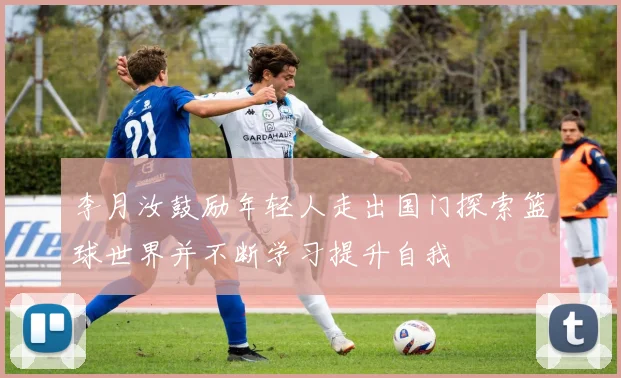 李月汝鼓励年轻人走出国门探索篮球世界并不断学习提升自我