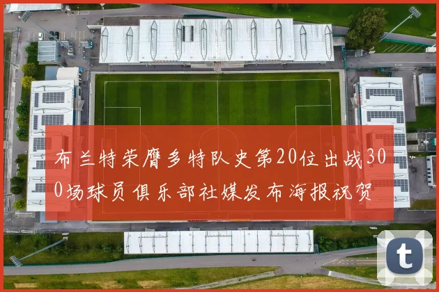 布兰特荣膺多特队史第20位出战300场球员俱乐部社媒发布海报祝贺