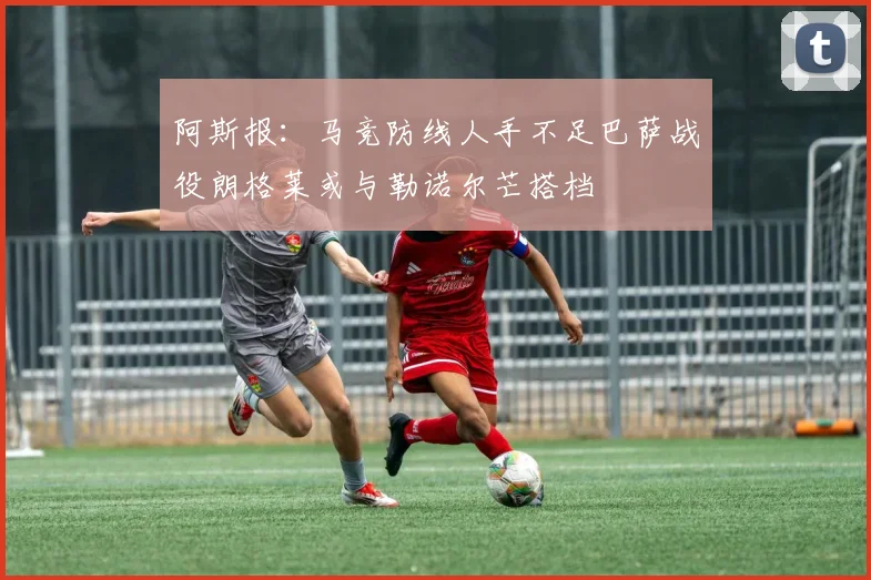 阿斯报：马竞防线人手不足巴萨战役朗格莱或与勒诺尔芒搭档