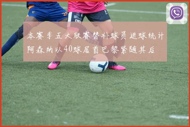 本赛季五大联赛替补球员进球统计阿森纳以40球居首巴黎紧随其后