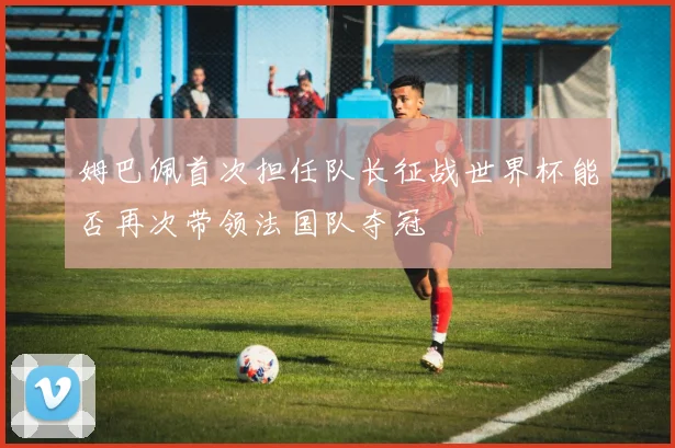 姆巴佩首次担任队长征战世界杯能否再次带领法国队夺冠