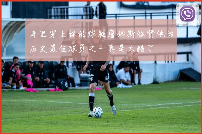 库里穿上你的球鞋詹姆斯称赞他为历史最佳球员之一真是太酷了